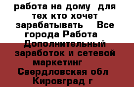 работа на дому  для тех кто хочет зарабатывать. - Все города Работа » Дополнительный заработок и сетевой маркетинг   . Свердловская обл.,Кировград г.